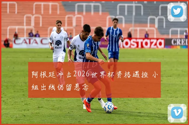 阿根廷冲击2026世界杯资格遇挫 小组出线仍留悬念