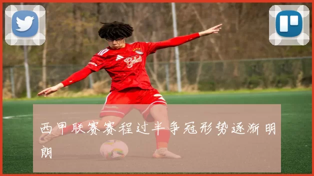 西甲联赛赛程过半争冠形势逐渐明朗