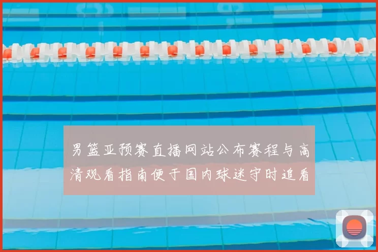 男篮亚预赛直播网站公布赛程与高清观看指南便于国内球迷守时追看赛事