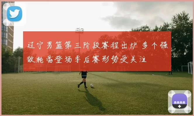 辽宁男篮第三阶段赛程出炉 多个强敌轮番登场季后赛形势受关注