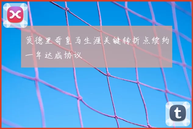 莫德里奇皇马生涯关键转折点续约一年达成协议