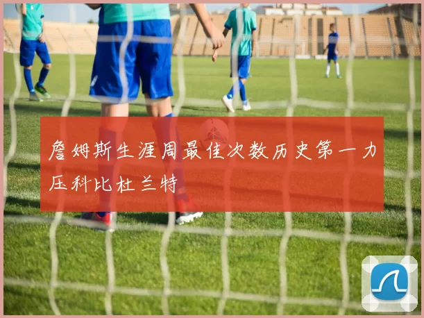 詹姆斯生涯周最佳次数历史第一力压科比杜兰特