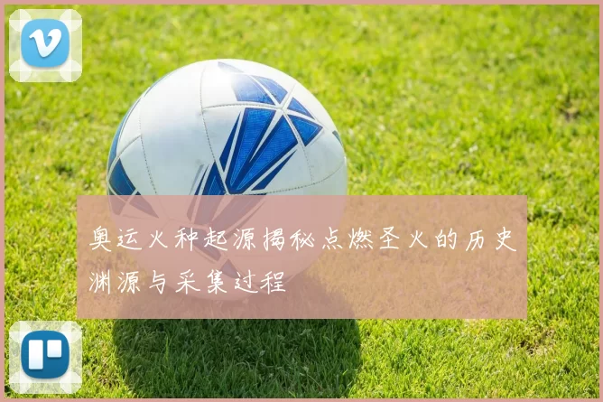 奥运火种起源揭秘点燃圣火的历史渊源与采集过程