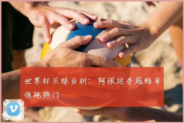 世界杯买球分析:阿根廷夺冠赔率领跑热门