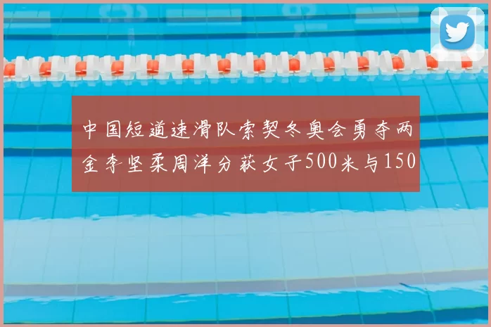 中国短道速滑队索契冬奥会勇夺两金李坚柔周洋分获女子500米与1500米冠军