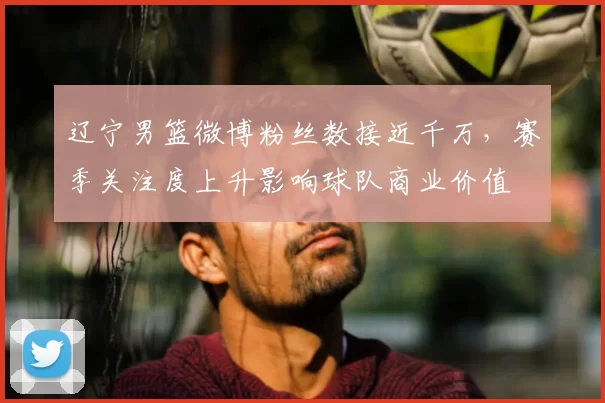 辽宁男篮微博粉丝数接近千万，赛季关注度上升影响球队商业价值