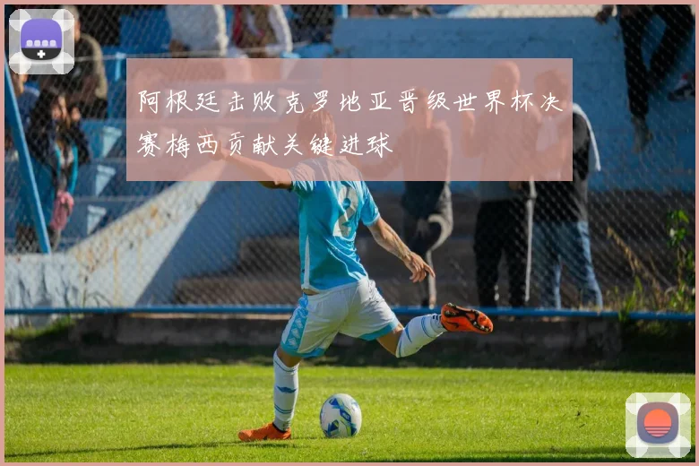 阿根廷击败克罗地亚晋级世界杯决赛梅西贡献关键进球