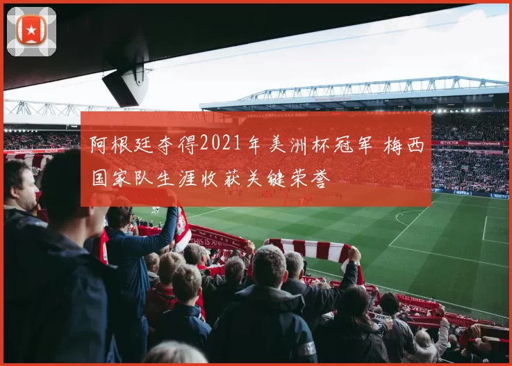 阿根廷夺得2021年美洲杯冠军 梅西国家队生涯收获关键荣誉