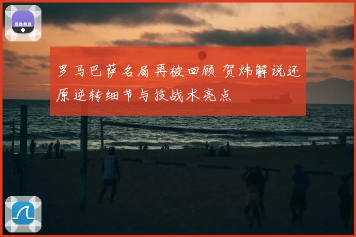 罗马巴萨名局再被回顾 贺炜解说还原逆转细节与技战术亮点