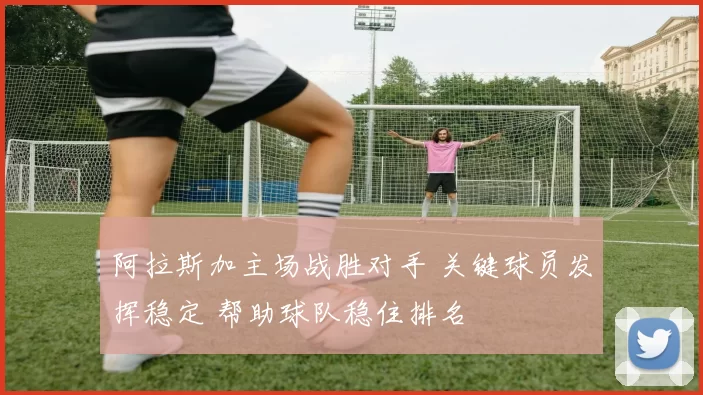 阿拉斯加主场战胜对手 关键球员发挥稳定 帮助球队稳住排名