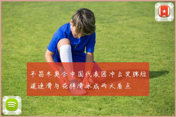 平昌冬奥会中国代表团冲击奖牌短道速滑与花样滑冰成两大看点