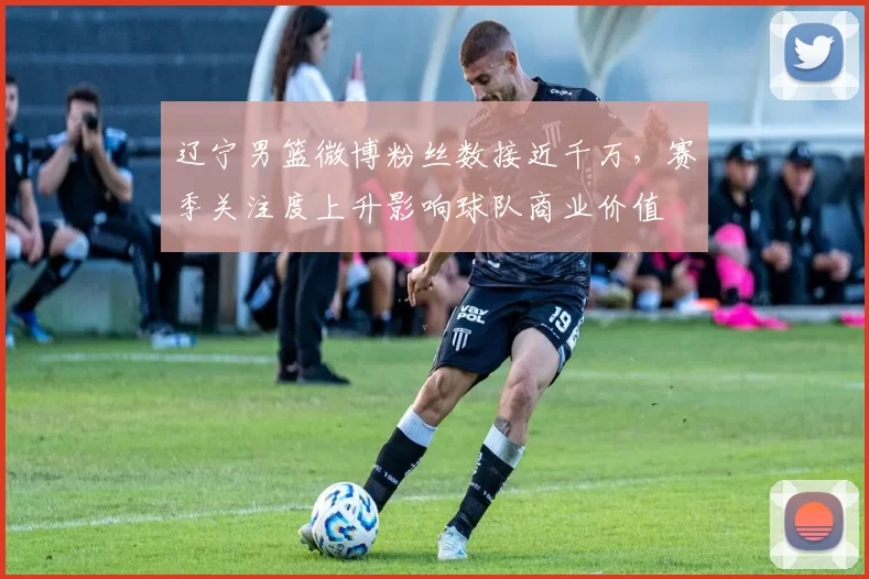 辽宁男篮微博粉丝数接近千万，赛季关注度上升影响球队商业价值