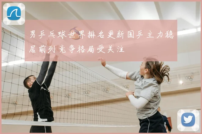 男乒乓球世界排名更新国乒主力稳居前列竞争格局受关注