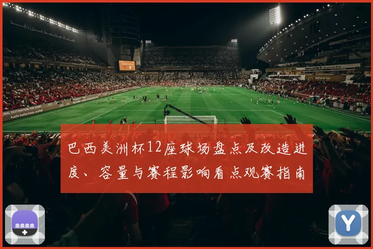 巴西美洲杯12座球场盘点及改造进度、容量与赛程影响看点观赛指南