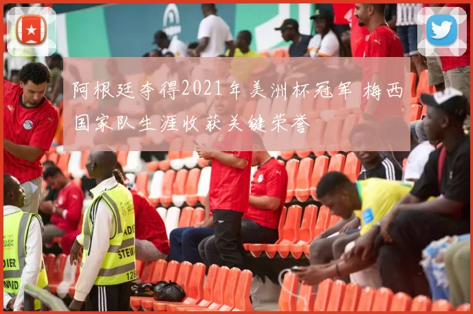 阿根廷夺得2021年美洲杯冠军 梅西国家队生涯收获关键荣誉