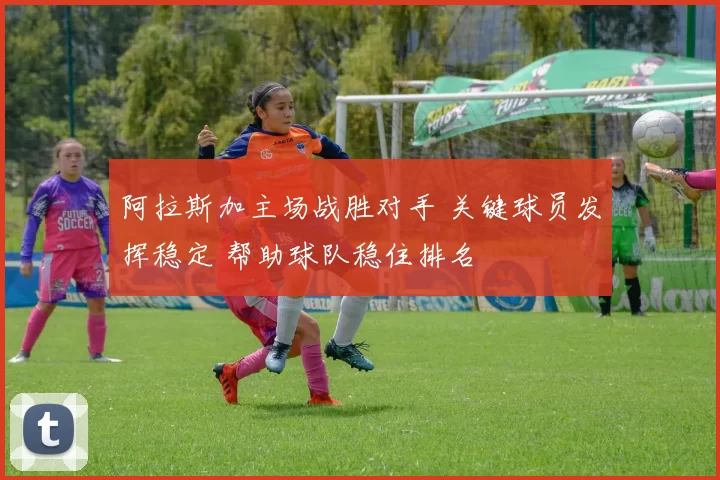 阿拉斯加主场战胜对手 关键球员发挥稳定 帮助球队稳住排名