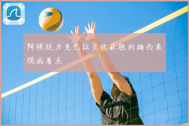 阿根廷力克巴拉圭收获胜利梅西表现成看点