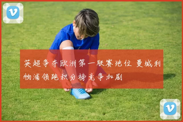 英超争夺欧洲第一联赛地位 曼城利物浦领跑积分榜竞争加剧