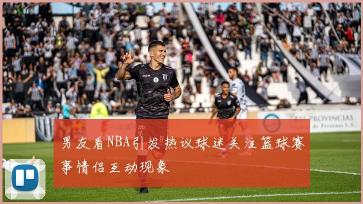 男友看NBA引发热议球迷关注篮球赛事情侣互动现象