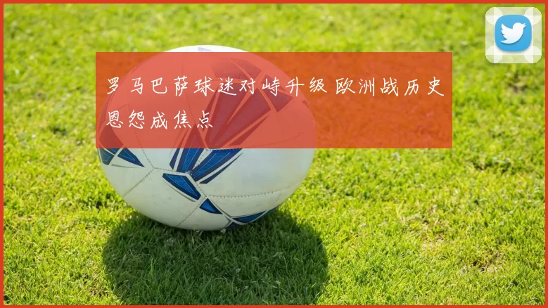 罗马巴萨球迷对峙升级 欧洲战历史恩怨成焦点