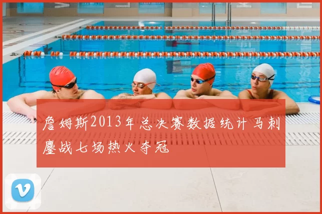 詹姆斯2013年总决赛数据统计马刺鏖战七场热火夺冠