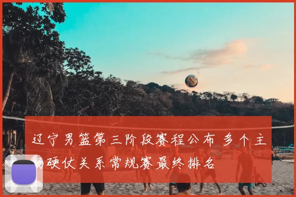 辽宁男篮第三阶段赛程公布 多个主场硬仗关系常规赛最终排名