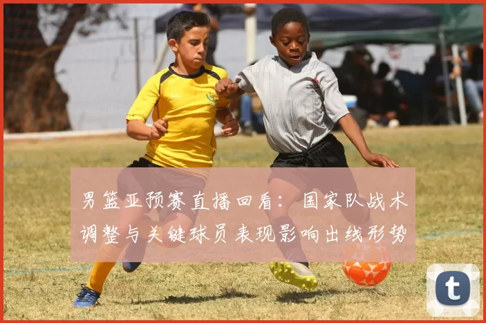 男篮亚预赛直播回看：国家队战术调整与关键球员表现影响出线形势