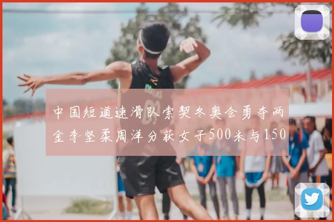 中国短道速滑队索契冬奥会勇夺两金李坚柔周洋分获女子500米与1500米冠军