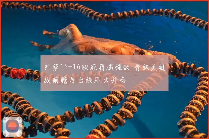 巴萨15-16欧冠再遇强敌 晋级关键战前瞻与出线压力并存