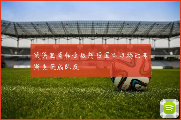 莫德里奇转会迈阿密国际与梅西布斯克茨成队友