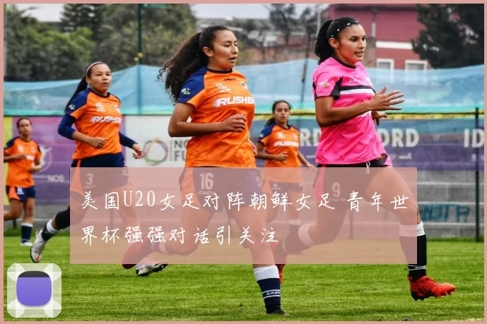 美国U20女足对阵朝鲜女足 青年世界杯强强对话引关注